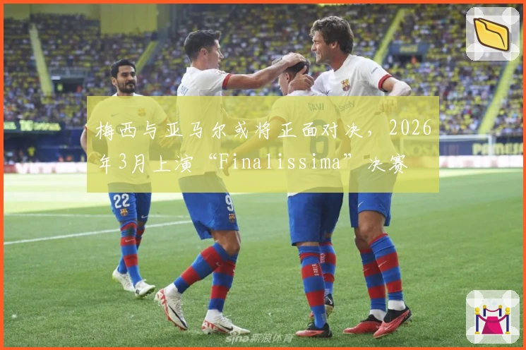 梅西与亚马尔或将正面对决，2026年3月上演“Finalissima”决赛