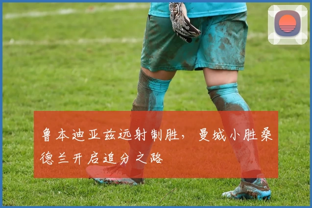 鲁本迪亚兹远射制胜，曼城小胜桑德兰开启追分之路