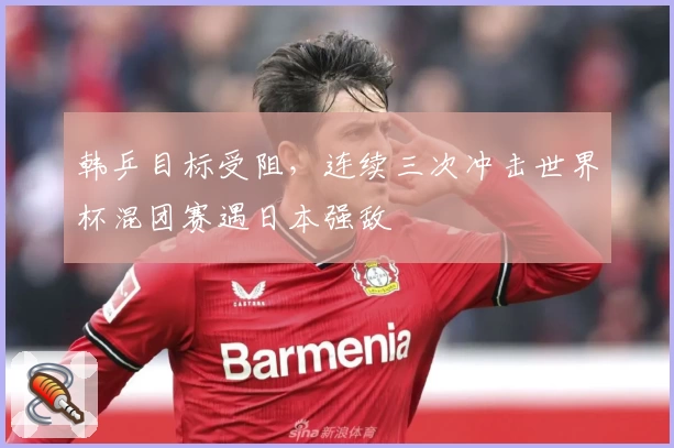 韩乒目标受阻，连续三次冲击世界杯混团赛遇日本强敌