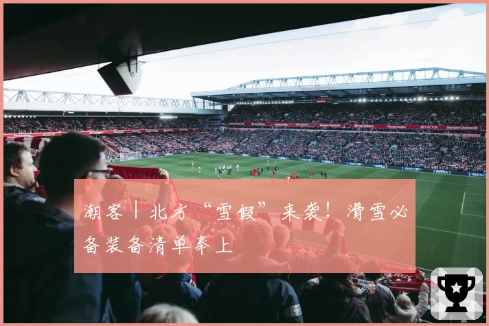 潮客｜北方“雪假”来袭！滑雪必备装备清单奉上