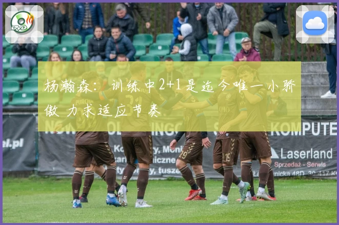杨瀚森：训练中2+1是迄今唯一小骄傲 力求适应节奏