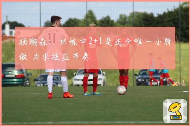 杨瀚森：训练中2+1是迄今唯一小骄傲 力求适应节奏