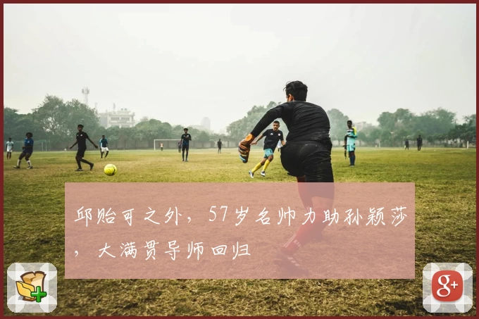 邱贻可之外，57岁名帅力助孙颖莎，大满贯导师回归