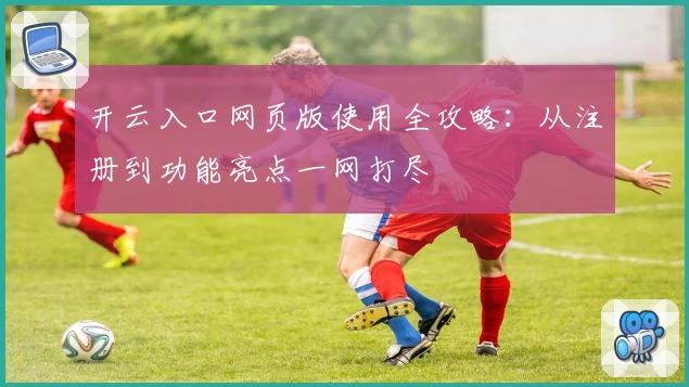 开云入口网页版使用全攻略：从注册到功能亮点一网打尽