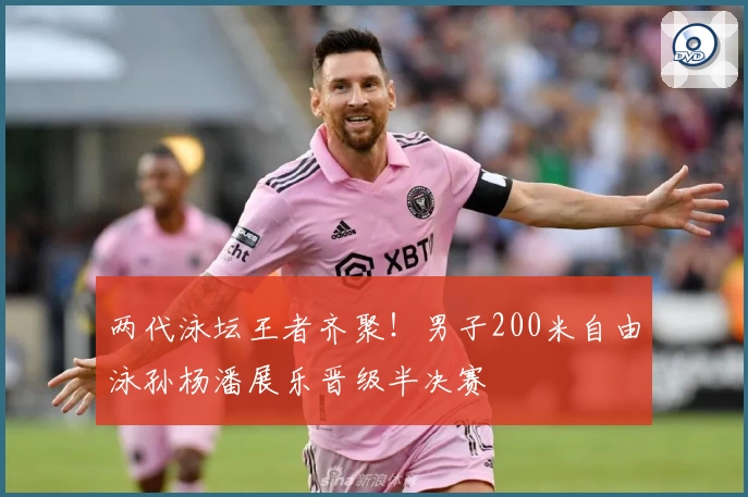 两代泳坛王者齐聚！男子200米自由泳孙杨潘展乐晋级半决赛