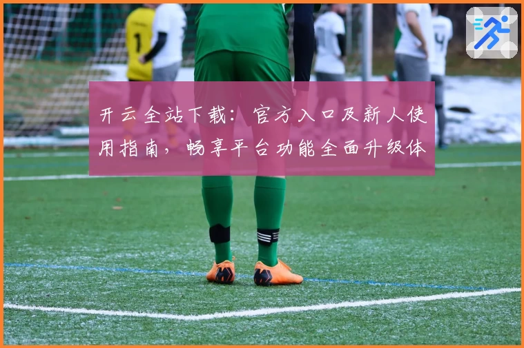 开云全站下载：官方入口及新人使用指南，畅享平台功能全面升级体验