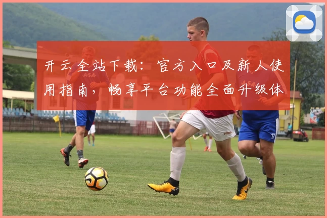 开云全站下载：官方入口及新人使用指南，畅享平台功能全面升级体验