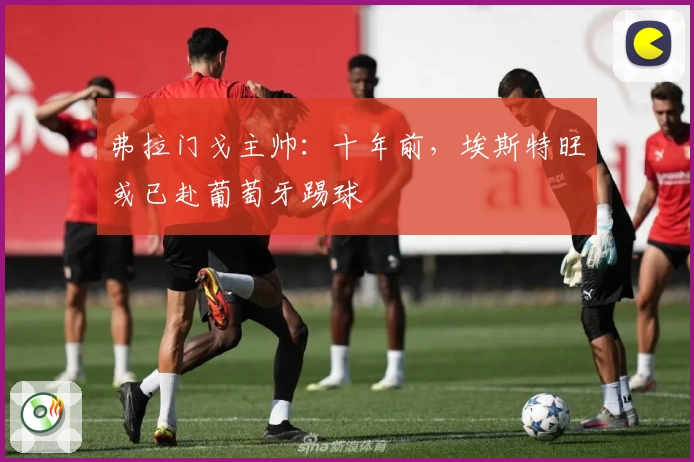 弗拉门戈主帅：十年前，埃斯特旺或已赴葡萄牙踢球
